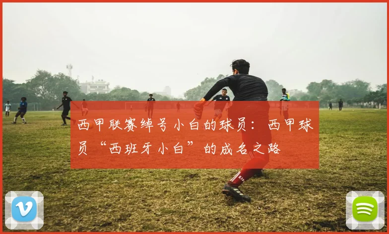 西甲联赛绰号小白的球员:西甲球员“西班牙小白”的成名之路