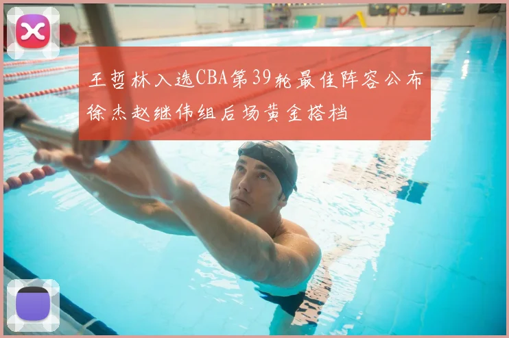 王哲林入选CBA第39轮最佳阵容公布徐杰赵继伟组后场黄金搭档