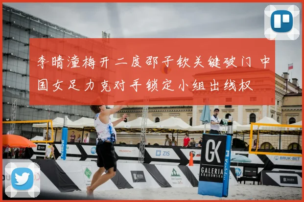 李晴潼梅开二度邵子钦关键破门 中国女足力克对手锁定小组出线权