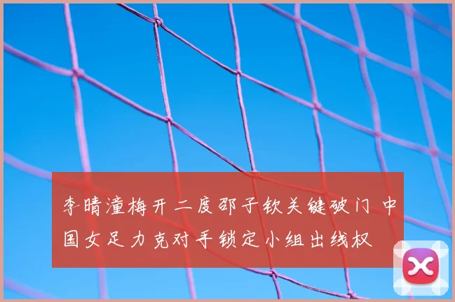 李晴潼梅开二度邵子钦关键破门 中国女足力克对手锁定小组出线权